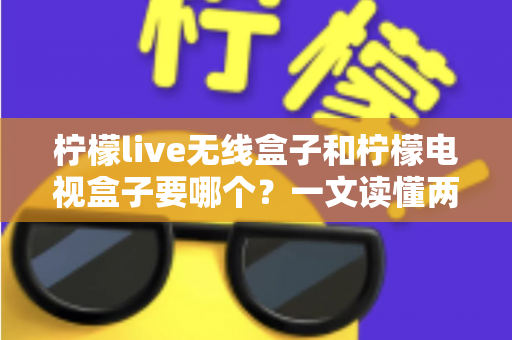 柠檬live无线盒子和柠檬电视盒子要哪个？一文读懂两者区别，选出最适合你的观影神器