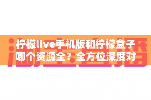 柠檬live手机版和柠檬盒子哪个资源全？全方位深度对比与实用选择指南