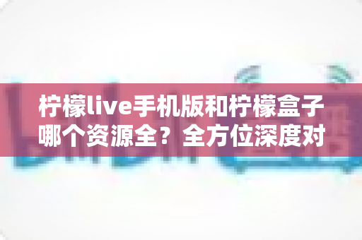 柠檬live手机版和柠檬盒子哪个资源全？全方位深度对比与实用选择指南