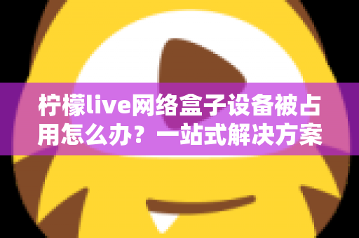 柠檬live网络盒子设备被占用怎么办？一站式解决方案与实用预防指南