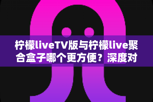 柠檬liveTV版与柠檬live聚合盒子哪个更方便?深度对比帮你找到最适合的观影方式 柠檬liveTV版与柠檬live聚合盒子哪个更方便?深度对比帮你找到最适合的观影方式