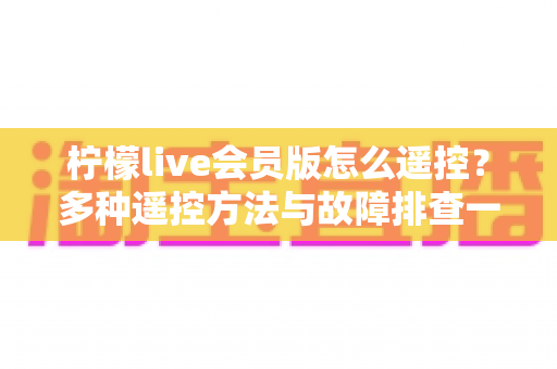 柠檬live会员版怎么遥控？多种遥控方法与故障排查一站式实用指南
