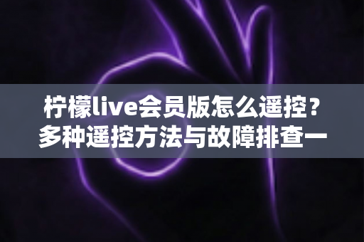 柠檬live会员版怎么遥控？多种遥控方法与故障排查一站式实用指南