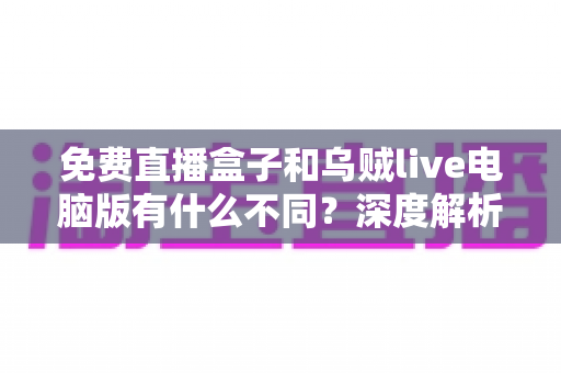 免费直播盒子和乌贼live电脑版有什么不同？深度解析两大直播工具的核心差异与选择指南