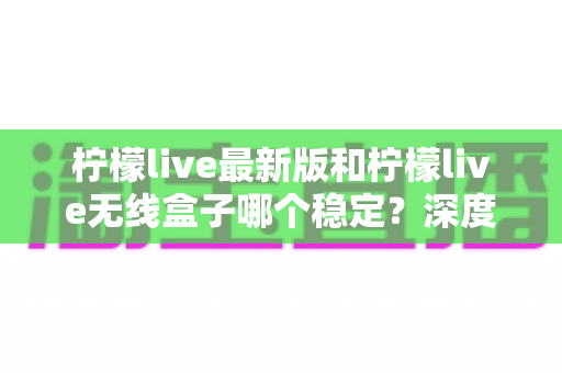 柠檬live最新版和柠檬live无线盒子哪个稳定?深度对比解析与选购指南 柠檬live最新版和柠檬live无线盒子哪个稳定?深度对比解析与选购指南