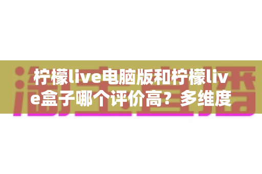 柠檬live电脑版和柠檬live盒子哪个评价高?多维度深度对比测评帮你选对版本 柠檬live电脑版和柠檬live盒子哪个评价高?多维度深度对比测评帮你选对版本