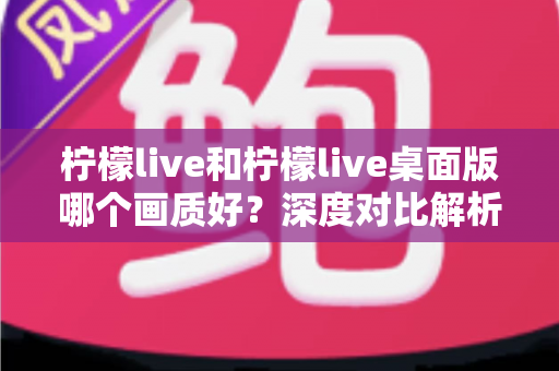 柠檬live和柠檬live桌面版哪个画质好？深度对比解析助你获得最佳观看体验