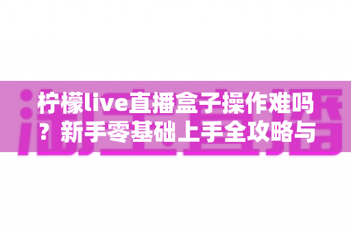 柠檬live直播盒子操作难吗?新手零基础上手全攻略与真实使用体验深度解析 柠檬live直播盒子操作难吗?新手零基础上手全攻略与真实使用体验深度解析