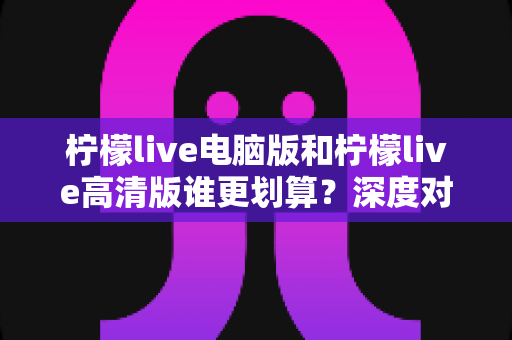 柠檬live电脑版和柠檬live高清版谁更划算？深度对比分析帮你选对版本！