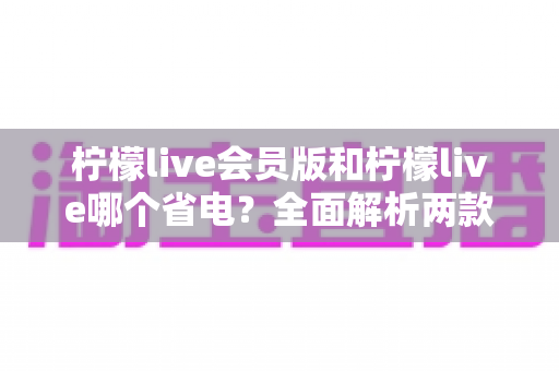 柠檬live会员版和柠檬live哪个省电?全面解析两款版本耗电差异与实用省电攻略 柠檬live会员版和柠檬live哪个省电?全面解析两款版本耗电差异与实用省电攻略