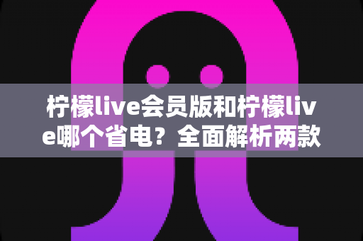 柠檬live会员版和柠檬live哪个省电?全面解析两款版本耗电差异与实用省电攻略 柠檬live会员版和柠檬live哪个省电?全面解析两款版本耗电差异与实用省电攻略