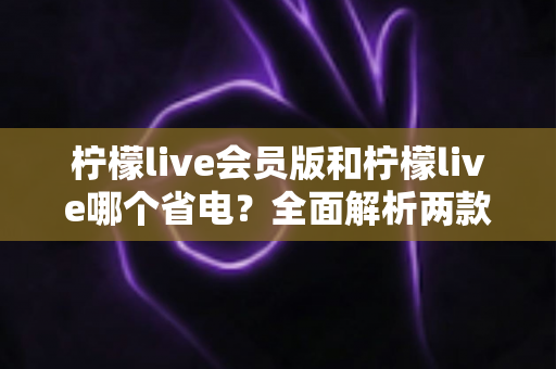 柠檬live会员版和柠檬live哪个省电？全面解析两款版本耗电差异与实用省电攻略
