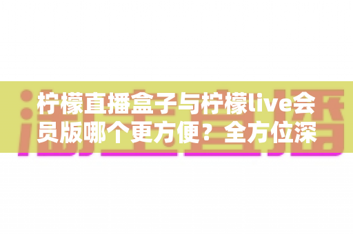 柠檬直播盒子与柠檬live会员版哪个更方便？全方位深度对比评测，帮你选出最省心的直播观看方案
