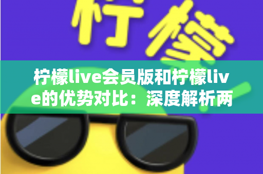 柠檬live会员版和柠檬live的优势对比：深度解析两大版本差异，帮你找到最适合的直播体验