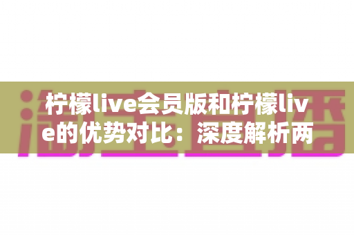 柠檬live会员版和柠檬live的优势对比：深度解析两大版本差异，帮你找到最适合的直播体验