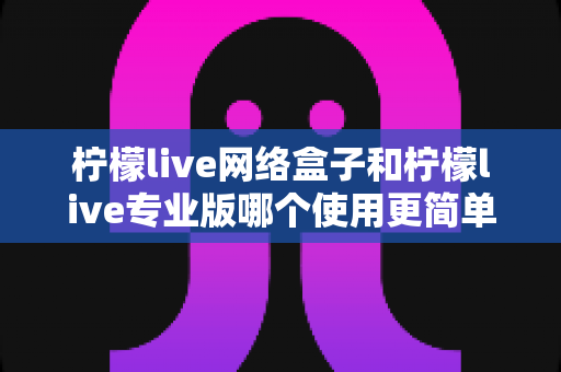柠檬live网络盒子和柠檬live专业版哪个使用更简单？新手也能看懂的全面对比指南