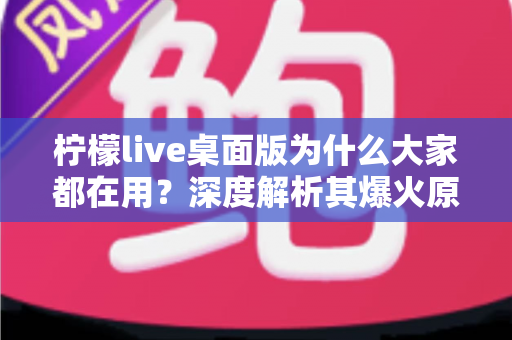 柠檬live桌面版为什么大家都在用？深度解析其爆火原因与真实使用体验
