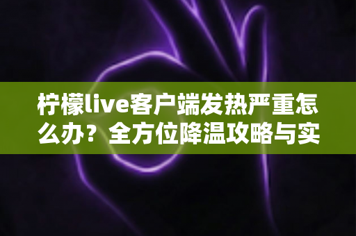柠檬live客户端发热严重怎么办?全方位降温攻略与实用解决方案大公开 柠檬live客户端发热严重怎么办?全方位降温攻略与实用解决方案大公开