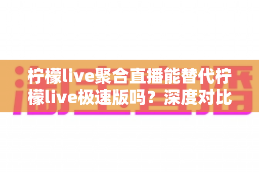 柠檬live聚合直播能替代柠檬live极速版吗？深度对比分析帮你找到最适合自己的观看方案