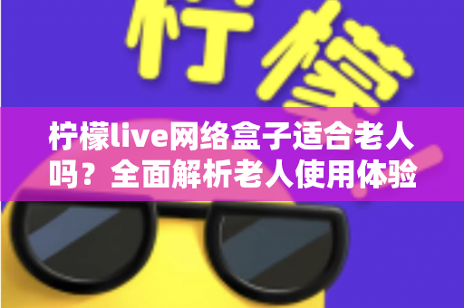 柠檬live网络盒子适合老人吗?全面解析老人使用体验与选购建议 柠檬live网络盒子适合老人吗?全面解析老人使用体验与选购建议