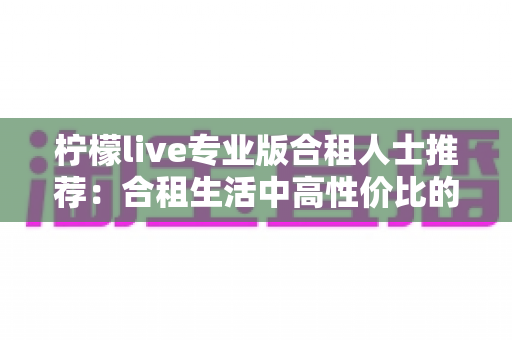柠檬live专业版合租人士推荐：合租生活中高性价比的直播娱乐新选择