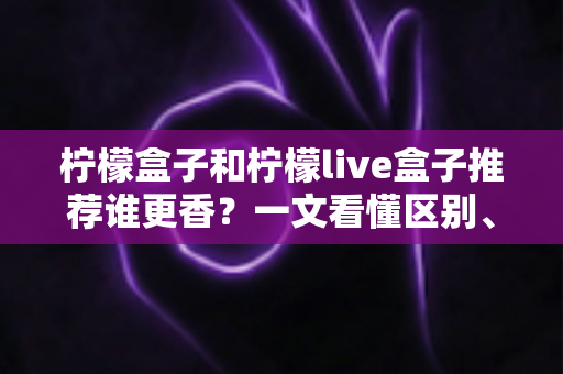 柠檬盒子和柠檬live盒子推荐谁更香?一文看懂区别、优缺点与选购指南 柠檬盒子和柠檬live盒子推荐谁更香?一文看懂区别、优缺点与选购指南