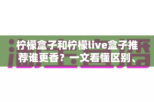 柠檬盒子和柠檬live盒子推荐谁更香？一文看懂区别、优缺点与选购指南
