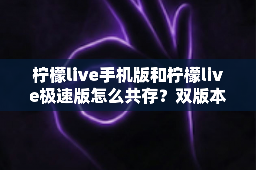 柠檬live手机版和柠檬live极速版怎么共存？双版本同时安装与使用的完整攻略
