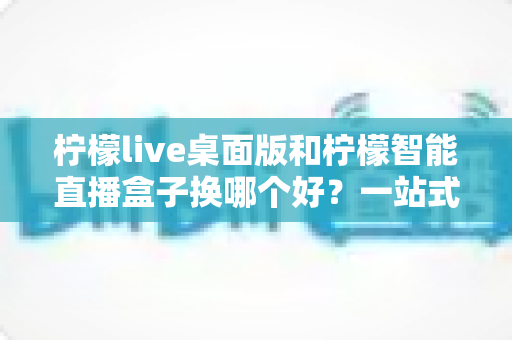 柠檬live桌面版和柠檬智能直播盒子换哪个好?一站式深度对比帮你选对直播神器 柠檬live桌面版和柠檬智能直播盒子换哪个好?一站式深度对比帮你选对直播神器