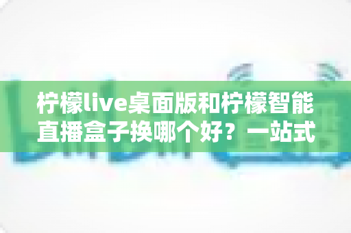 柠檬live桌面版和柠檬智能直播盒子换哪个好?一站式深度对比帮你选对直播神器 柠檬live桌面版和柠檬智能直播盒子换哪个好?一站式深度对比帮你选对直播神器