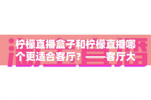 柠檬直播盒子和柠檬直播哪个更适合客厅？——客厅大屏观影方式全面对比与选购指南