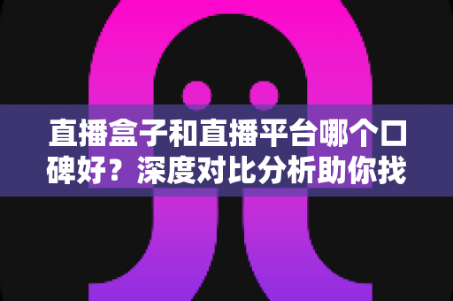 直播盒子和直播平台哪个口碑好？深度对比分析助你找到最适合的观看选择
