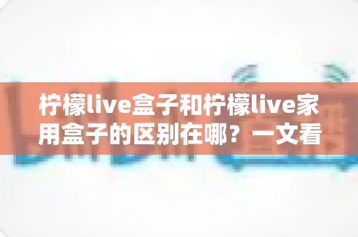 柠檬live盒子和柠檬live家用盒子的区别在哪?一文看懂两大版本差异,选对设备不踩坑 柠檬live盒子和柠檬live家用盒子的区别在哪?一文看懂两大版本差异,选对设备不踩坑