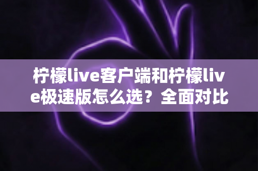 柠檬live客户端和柠檬live极速版怎么选？全面对比帮你找到最适合的版本
