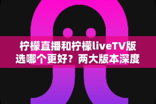柠檬直播和柠檬liveTV版选哪个更好?两大版本深度对比评测与使用指南 柠檬直播和柠檬liveTV版选哪个更好?两大版本深度对比评测与使用指南