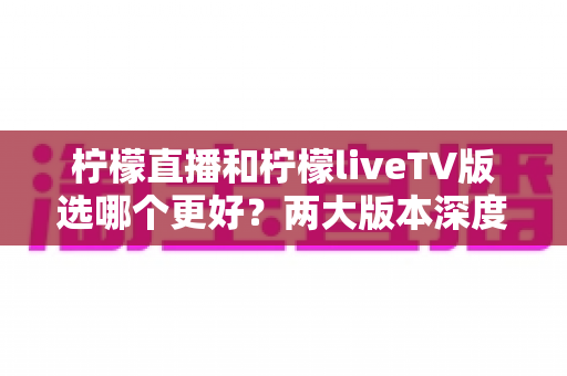 柠檬直播和柠檬liveTV版选哪个更好?两大版本深度对比评测与使用指南 柠檬直播和柠檬liveTV版选哪个更好?两大版本深度对比评测与使用指南