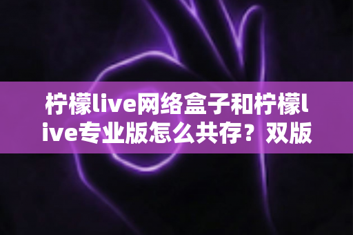 柠檬live网络盒子和柠檬live专业版怎么共存？双版本同装全攻略，一文读懂安装、设置与管理技巧