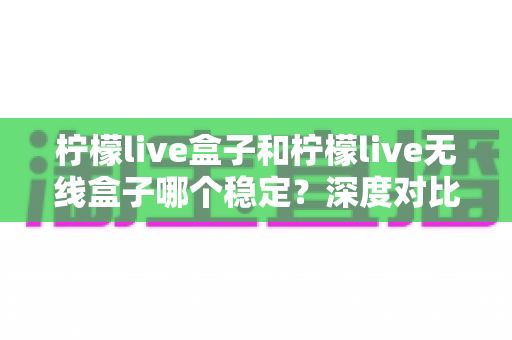 柠檬live盒子和柠檬live无线盒子哪个稳定？深度对比评测帮你选对不踩坑