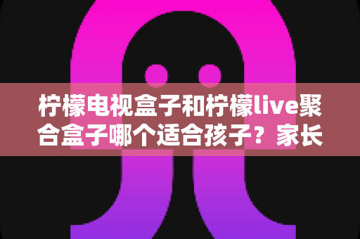 柠檬电视盒子和柠檬live聚合盒子哪个适合孩子？家长必看选购指南与深度对比