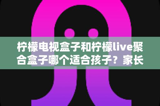 柠檬电视盒子和柠檬live聚合盒子哪个适合孩子？家长必看选购指南与深度对比