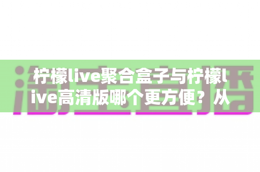柠檬live聚合盒子与柠檬live高清版哪个更方便?从安装到日常使用的一站式对比指南 柠檬live聚合盒子与柠檬live高清版哪个更方便?从安装到日常使用的一站式对比指南