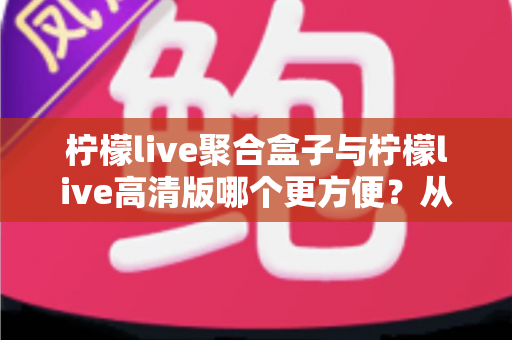 柠檬live聚合盒子与柠檬live高清版哪个更方便？从安装到日常使用的一站式对比指南