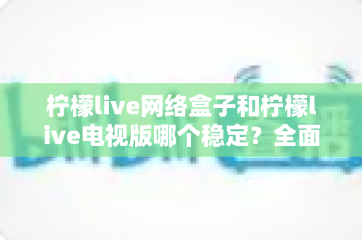 柠檬live网络盒子和柠檬live电视版哪个稳定?全面深度对比解析,帮你选出最省心的观看方案 柠檬live网络盒子和柠檬live电视版哪个稳定?全面深度对比解析,帮你选出最省心的观看方案