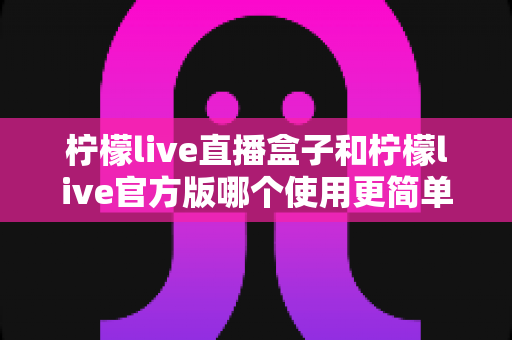 柠檬live直播盒子和柠檬live官方版哪个使用更简单？两大版本易用性全面对比指南