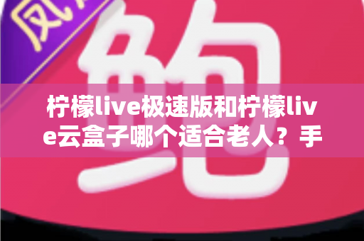 柠檬live极速版和柠檬live云盒子哪个适合老人？手把手教您为长辈选对产品