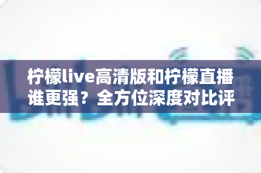 柠檬live高清版和柠檬直播谁更强?全方位深度对比评测,帮你找到最适合自己的版本 柠檬live高清版和柠檬直播谁更强?全方位深度对比评测,帮你找到最适合自己的版本