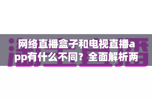 网络直播盒子和电视直播app有什么不同?全面解析两者差异,帮你选出最适合的观看方式 网络直播盒子和电视直播app有什么不同?全面解析两者差异,帮你选出最适合的观看方式