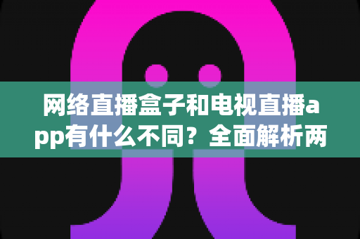 网络直播盒子和电视直播app有什么不同?全面解析两者差异,帮你选出最适合的观看方式 网络直播盒子和电视直播app有什么不同?全面解析两者差异,帮你选出最适合的观看方式