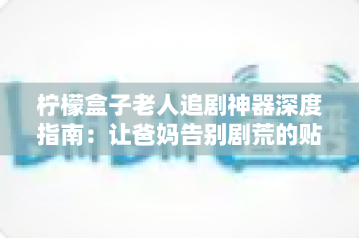 柠檬盒子老人追剧神器深度指南：让爸妈告别剧荒的贴心选择