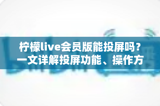 柠檬live会员版能投屏吗？一文详解投屏功能、操作方法与常见问题